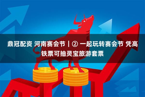 鼎冠配资 河南赛会节｜② 一起玩转赛会节 凭高铁票可抽灵宝旅游套票