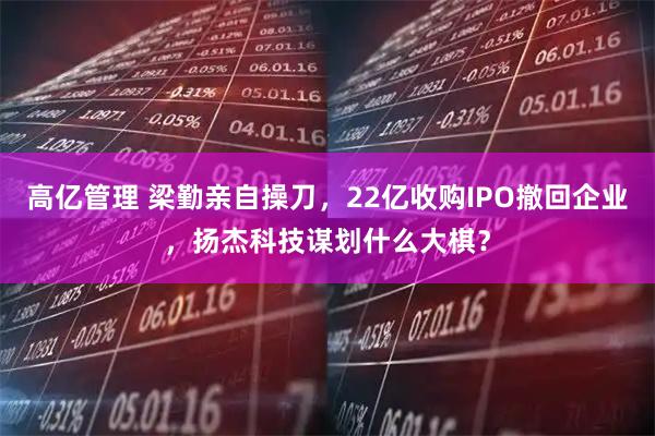 高亿管理 梁勤亲自操刀，22亿收购IPO撤回企业，扬杰科技谋划什么大棋？