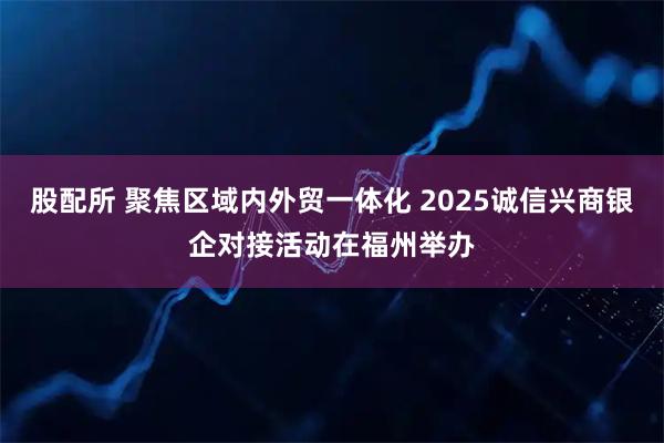 股配所 聚焦区域内外贸一体化 2025诚信兴商银企对接活动在福州举办