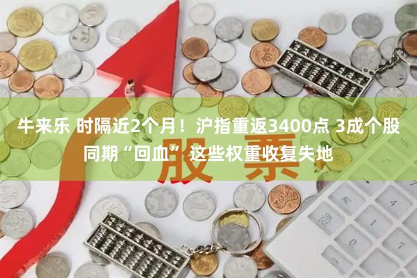牛来乐 时隔近2个月！沪指重返3400点 3成个股同期“回血” 这些权重收复失地