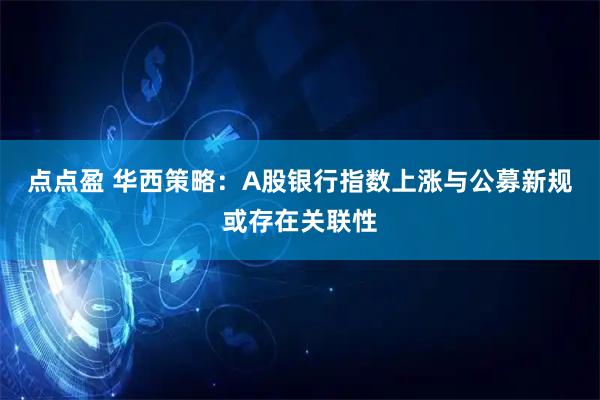 点点盈 华西策略：A股银行指数上涨与公募新规或存在关联性