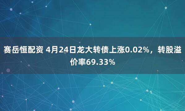 赛岳恒配资 4月24日龙大转债上涨0.02%，转股溢价率69.33%