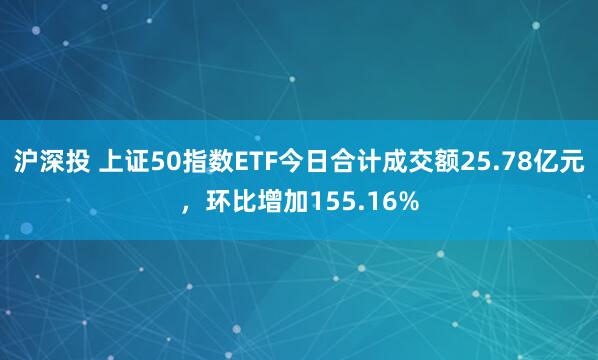 沪深投 上证50指数ETF今日合计成交额25.78亿元，环比增加155.16%