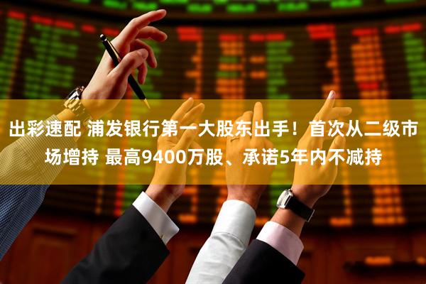 出彩速配 浦发银行第一大股东出手！首次从二级市场增持 最高9400万股、承诺5年内不减持