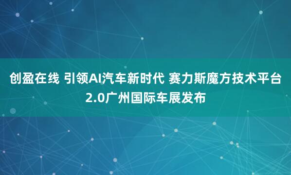 创盈在线 引领AI汽车新时代 赛力斯魔方技术平台2.0广州国际车展发布