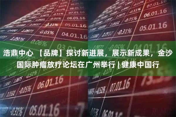 浩鼎中心 【品牌】探讨新进展，展示新成果，金沙国际肿瘤放疗论坛在广州举行 | 健康中国行