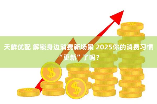 天鲜优配 解锁身边消费新场景 2025你的消费习惯“更新”了吗？