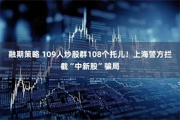 融期策略 109人炒股群108个托儿！上海警方拦截“中新股”骗局