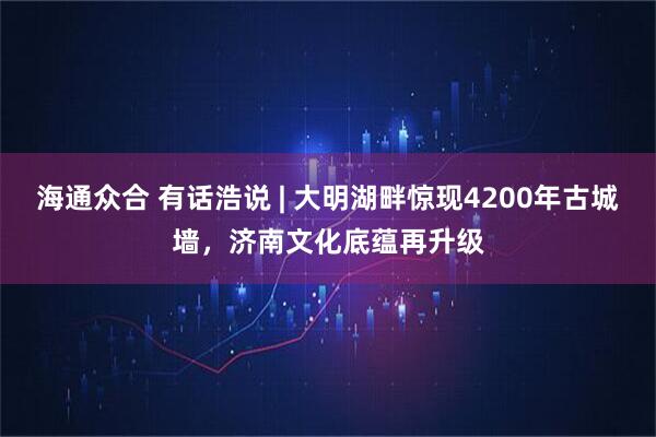 海通众合 有话浩说 | 大明湖畔惊现4200年古城墙，济南文化底蕴再升级