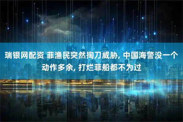 瑞银网配资 菲渔民突然掏刀威胁, 中国海警没一个动作多余, 打烂菲船都不为过