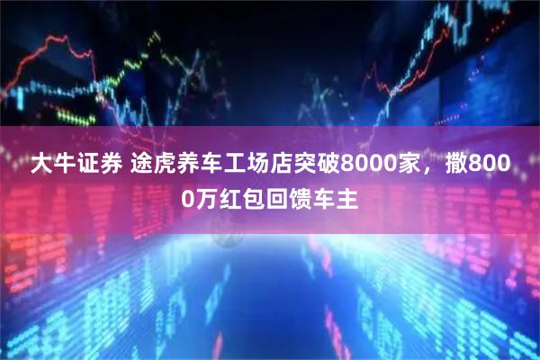大牛证券 途虎养车工场店突破8000家，撒8000万红包回馈车主