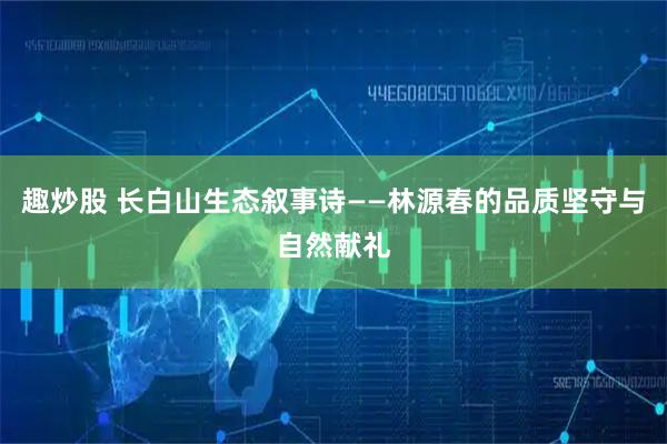 趣炒股 长白山生态叙事诗——林源春的品质坚守与自然献礼