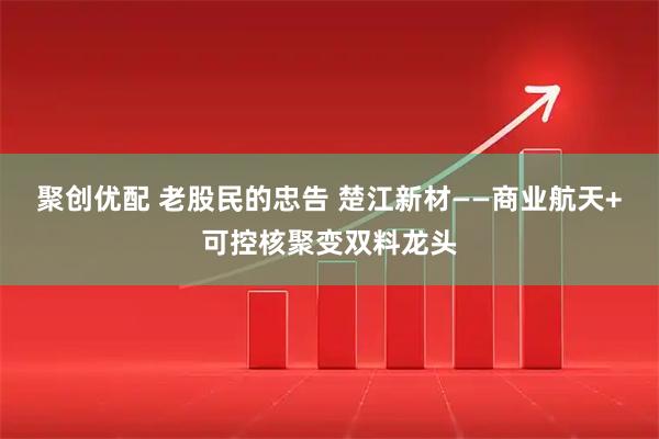 聚创优配 老股民的忠告 楚江新材——商业航天+可控核聚变双料龙头