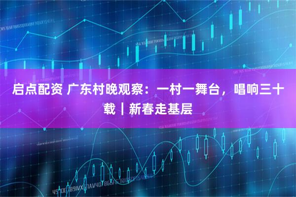 启点配资 广东村晚观察：一村一舞台，唱响三十载｜新春走基层