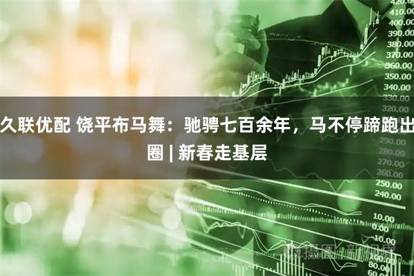 久联优配 饶平布马舞：驰骋七百余年，马不停蹄跑出圈 | 新春走基层