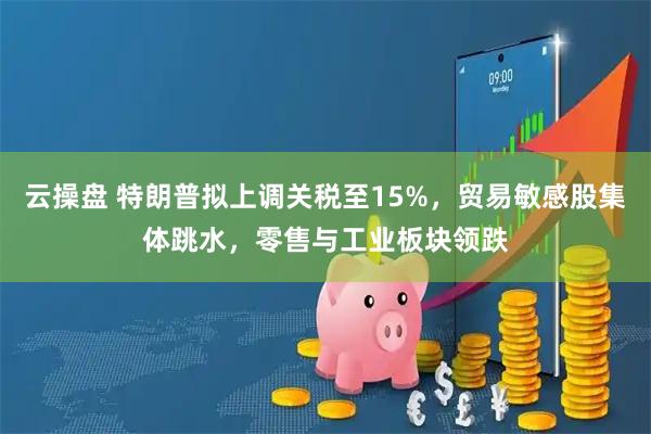 云操盘 特朗普拟上调关税至15%，贸易敏感股集体跳水，零售与工业板块领跌