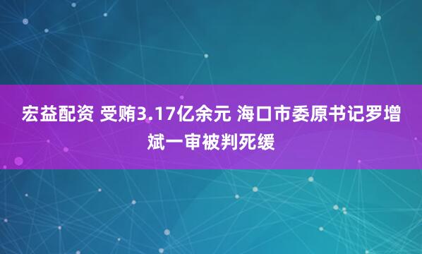 宏益配资 受贿3.17亿余元 海口市委原书记罗增斌一审被判死缓
