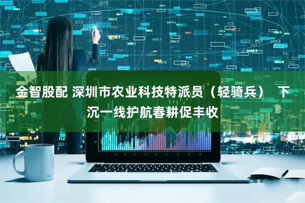 金智股配 深圳市农业科技特派员（轻骑兵）  下沉一线护航春耕促丰收