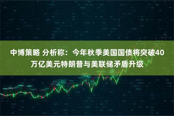 中博策略 分析称：今年秋季美国国债将突破40万亿美元特朗普与美联储矛盾升级